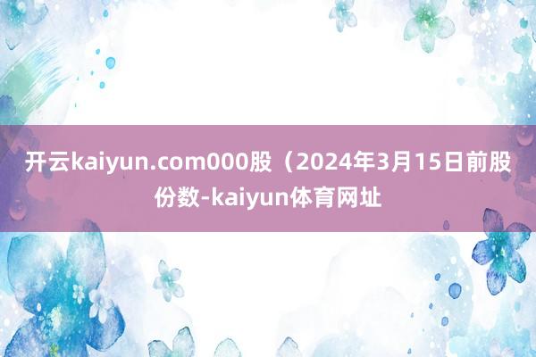 开云kaiyun.com000股（2024年3月15日前股份数-kaiyun体育网址