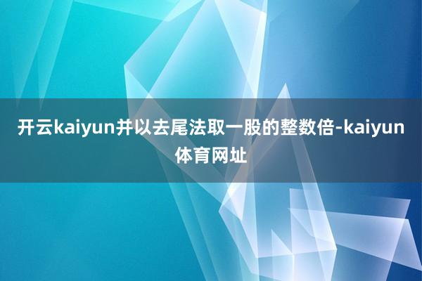 开云kaiyun并以去尾法取一股的整数倍-kaiyun体育网址