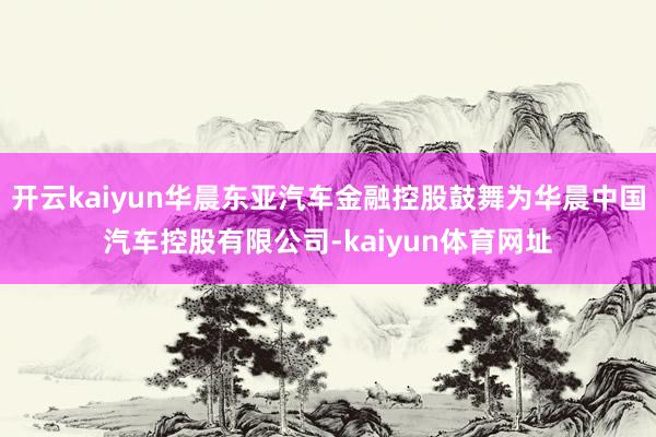 开云kaiyun华晨东亚汽车金融控股鼓舞为华晨中国汽车控股有限公司-kaiyun体育网址