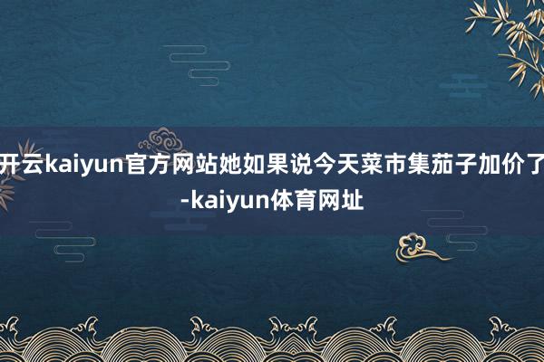 开云kaiyun官方网站她如果说今天菜市集茄子加价了-kaiyun体育网址