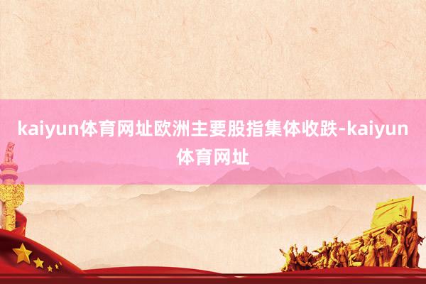 kaiyun体育网址欧洲主要股指集体收跌-kaiyun体育网址