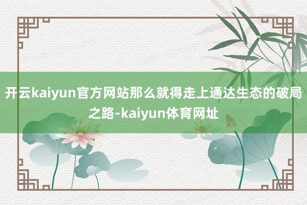 开云kaiyun官方网站那么就得走上通达生态的破局之路-kaiyun体育网址