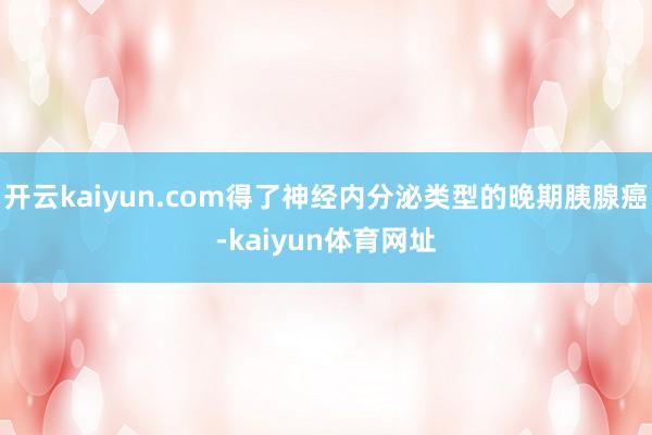 开云kaiyun.com得了神经内分泌类型的晚期胰腺癌-kaiyun体育网址