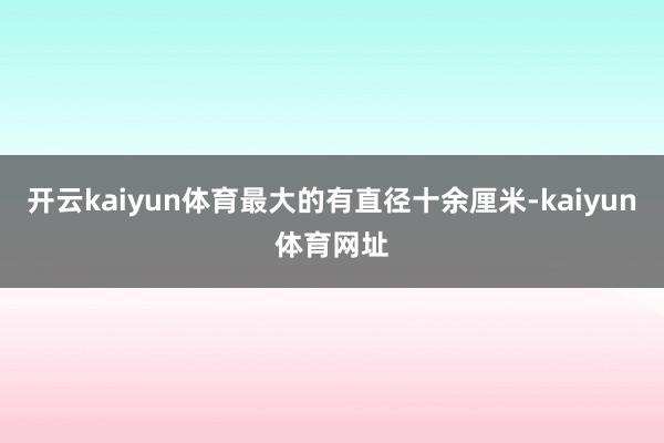 开云kaiyun体育最大的有直径十余厘米-kaiyun体育网址