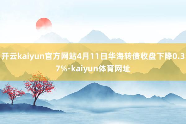 开云kaiyun官方网站4月11日华海转债收盘下降0.37%-kaiyun体育网址