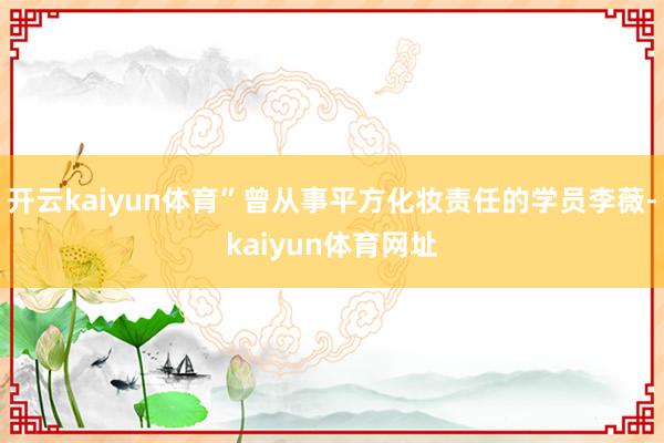 开云kaiyun体育”曾从事平方化妆责任的学员李薇-kaiyun体育网址