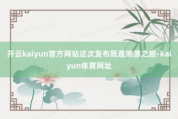 开云kaiyun官方网站这次发布既是溯源之旅-kaiyun体育网址