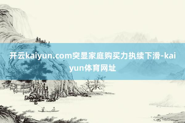 开云kaiyun.com突显家庭购买力执续下滑-kaiyun体育网址
