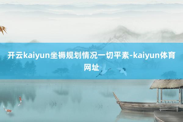 开云kaiyun坐褥规划情况一切平素-kaiyun体育网址