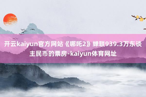 开云kaiyun官方网站《哪吒2》蝉联939.3万东谈主民币的票房-kaiyun体育网址