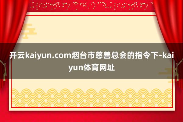 开云kaiyun.com烟台市慈善总会的指令下-kaiyun体育网址