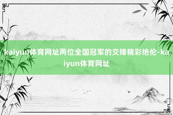 kaiyun体育网址两位全国冠军的交锋精彩绝伦-kaiyun体育网址