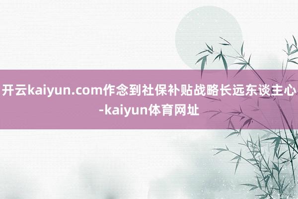 开云kaiyun.com作念到社保补贴战略长远东谈主心-kaiyun体育网址