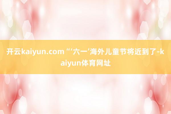 开云kaiyun.com“‘六一’海外儿童节将近到了-kaiyun体育网址