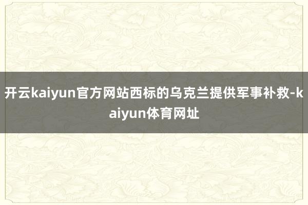 开云kaiyun官方网站西标的乌克兰提供军事补救-kaiyun体育网址