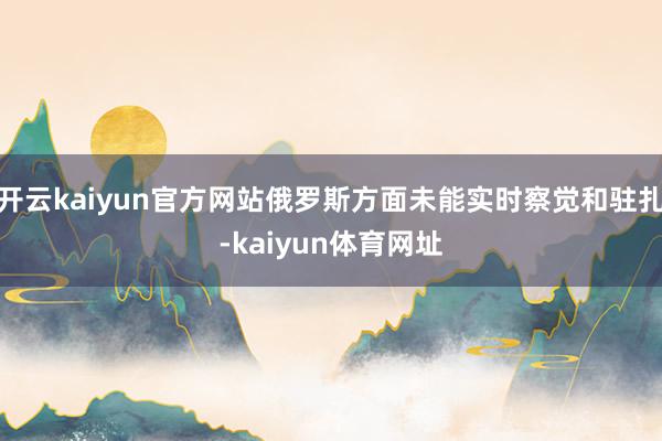 开云kaiyun官方网站俄罗斯方面未能实时察觉和驻扎-kaiyun体育网址