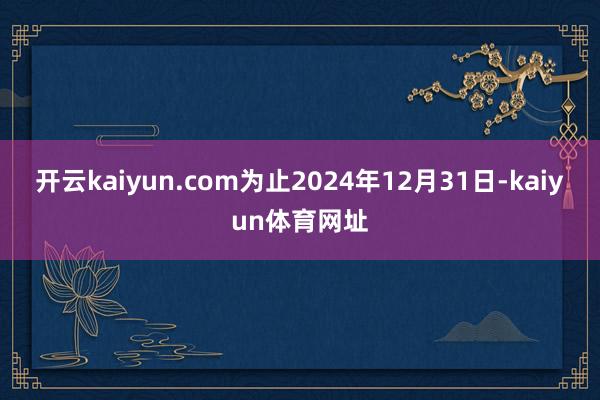 开云kaiyun.com为止2024年12月31日-kaiyun体育网址