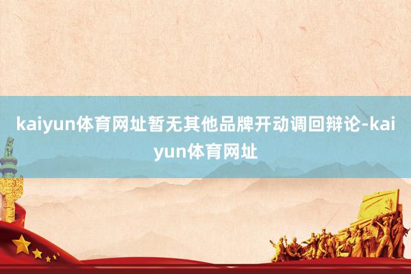 kaiyun体育网址暂无其他品牌开动调回辩论-kaiyun体育网址