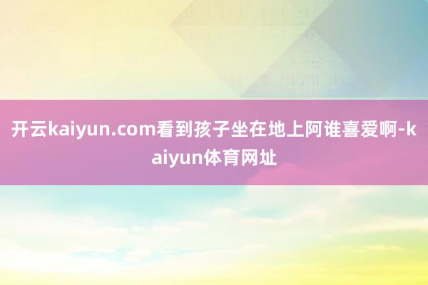 开云kaiyun.com看到孩子坐在地上阿谁喜爱啊-kaiyun体育网址