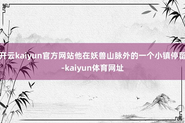 开云kaiyun官方网站他在妖兽山脉外的一个小镇停留-kaiyun体育网址