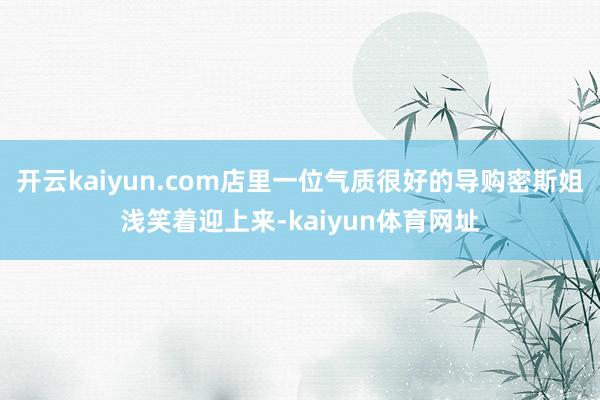 开云kaiyun.com店里一位气质很好的导购密斯姐浅笑着迎上来-kaiyun体育网址