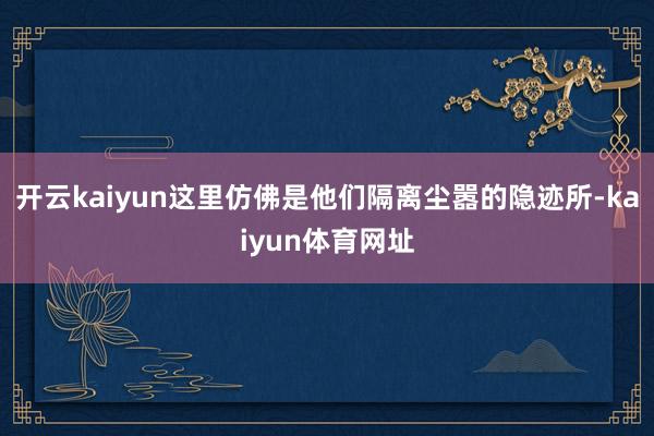 开云kaiyun这里仿佛是他们隔离尘嚣的隐迹所-kaiyun体育网址