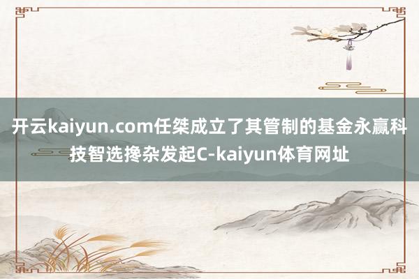 开云kaiyun.com任桀成立了其管制的基金永赢科技智选搀杂发起C-kaiyun体育网址