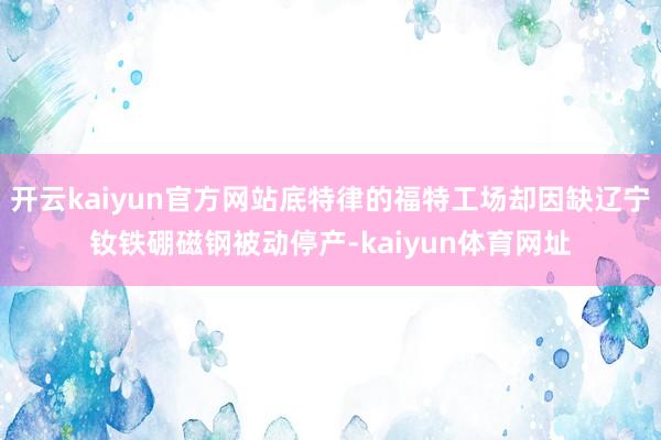 开云kaiyun官方网站底特律的福特工场却因缺辽宁钕铁硼磁钢被动停产-kaiyun体育网址