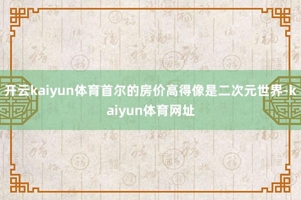 开云kaiyun体育首尔的房价高得像是二次元世界-kaiyun体育网址