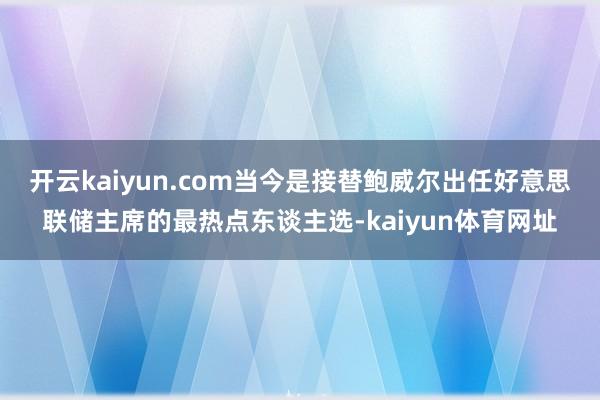 开云kaiyun.com当今是接替鲍威尔出任好意思联储主席的最热点东谈主选-kaiyun体育网址