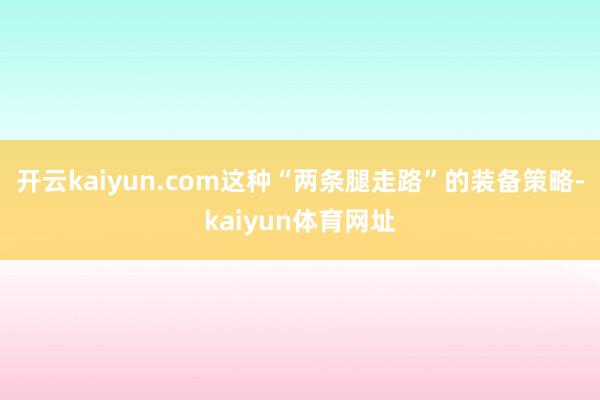 开云kaiyun.com这种“两条腿走路”的装备策略-kaiyun体育网址