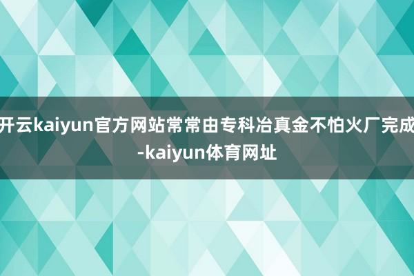 开云kaiyun官方网站常常由专科冶真金不怕火厂完成-kaiyun体育网址