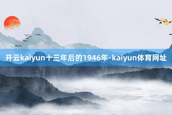 开云kaiyun十三年后的1946年-kaiyun体育网址