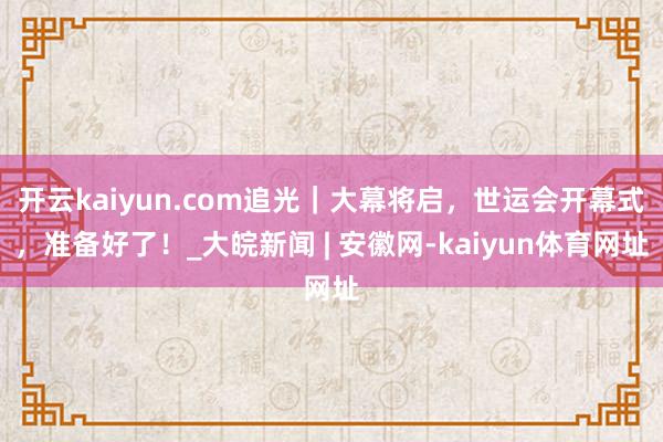 开云kaiyun.com追光｜大幕将启，世运会开幕式，准备好了！_大皖新闻 | 安徽网-kaiyun体育网址