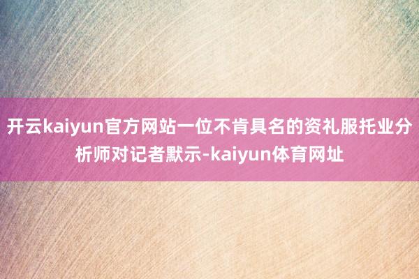 开云kaiyun官方网站一位不肯具名的资礼服托业分析师对记者默示-kaiyun体育网址