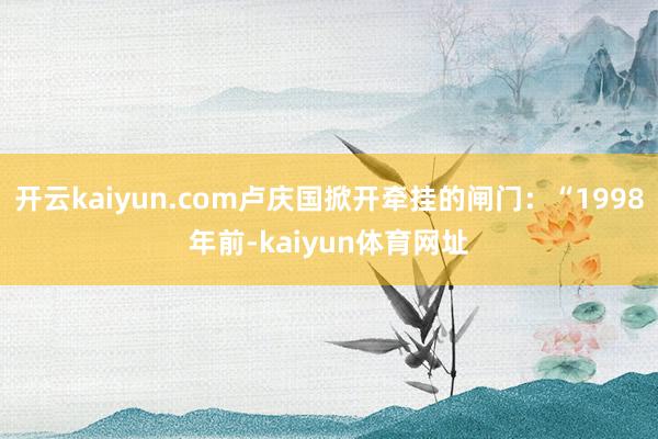 开云kaiyun.com卢庆国掀开牵挂的闸门：“1998年前-kaiyun体育网址