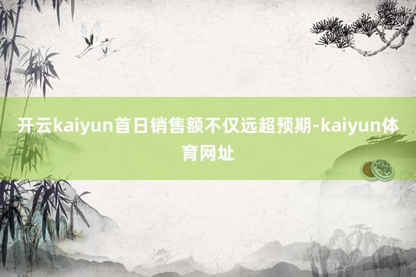 开云kaiyun首日销售额不仅远超预期-kaiyun体育网址