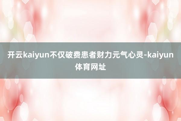 开云kaiyun不仅破费患者财力元气心灵-kaiyun体育网址