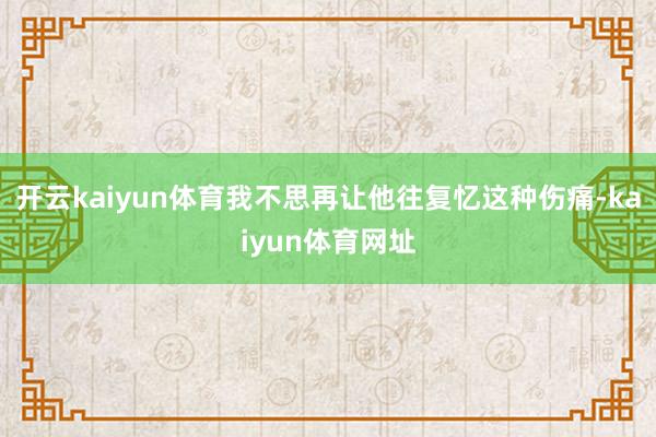 开云kaiyun体育我不思再让他往复忆这种伤痛-kaiyun体育网址