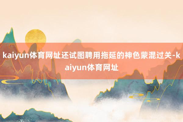 kaiyun体育网址还试图聘用拖延的神色蒙混过关-kaiyun体育网址