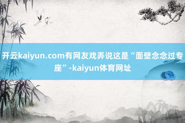开云kaiyun.com有网友戏弄说这是“面壁念念过专座”-kaiyun体育网址