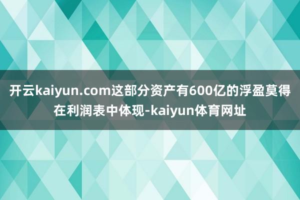 开云kaiyun.com这部分资产有600亿的浮盈莫得在利润表中体现-kaiyun体育网址