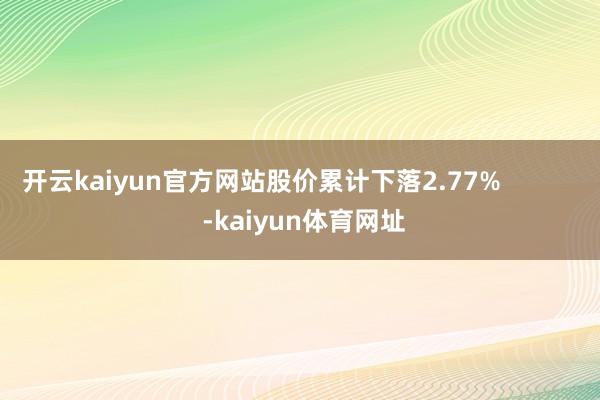 开云kaiyun官方网站股价累计下落2.77%            -kaiyun体育网址