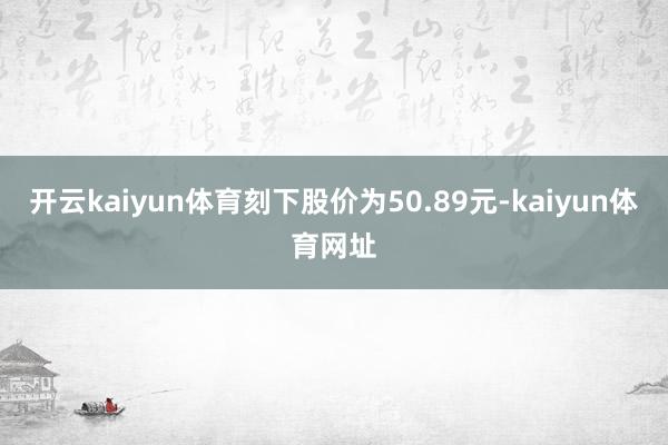 开云kaiyun体育刻下股价为50.89元-kaiyun体育网址