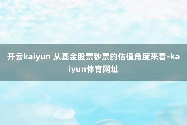 开云kaiyun 　　从基金股票钞票的估值角度来看-kaiyun体育网址