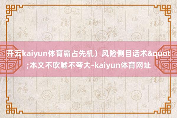 开云kaiyun体育霸占先机）风险侧目话术"本文不吹嘘不夸大-kaiyun体育网址