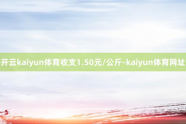 开云kaiyun体育收支1.50元/公斤-kaiyun体育网址