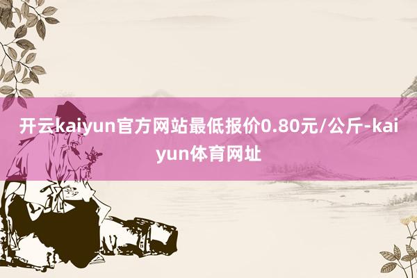 开云kaiyun官方网站最低报价0.80元/公斤-kaiyun体育网址