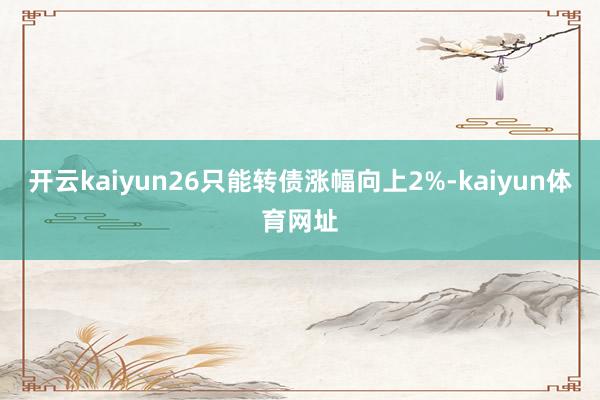 开云kaiyun26只能转债涨幅向上2%-kaiyun体育网址
