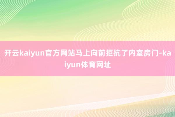 开云kaiyun官方网站马上向前拒抗了内室房门-kaiyun体育网址